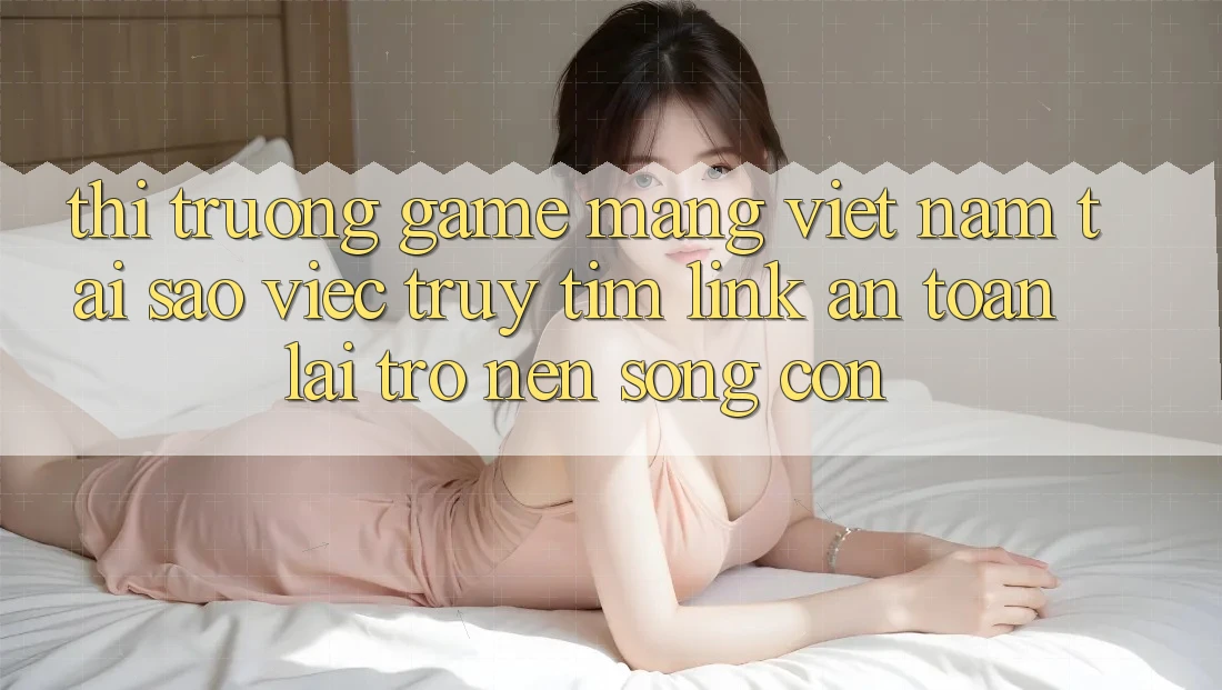 Thị Trường Game mạng Việt Nam: Tại Sao Việc Truy tìm “Link An Toàn” Lại Trở nên Sống Còn? Thị Trường Game mạng Việt Nam: Tại Sao Việc Truy tìm “Link An Toàn” Lại Trở nên Sống Còn?