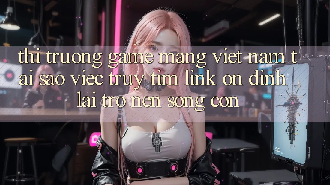 Thị Trường Game mạng Việt Nam: Tại Sao Việc Truy tìm “Link Ổn định” Lại Trở nên Sống Còn? Thị Trường Game mạng Việt Nam: Tại Sao Việc Truy tìm “Link Ổn định” Lại Trở nên Sống Còn?