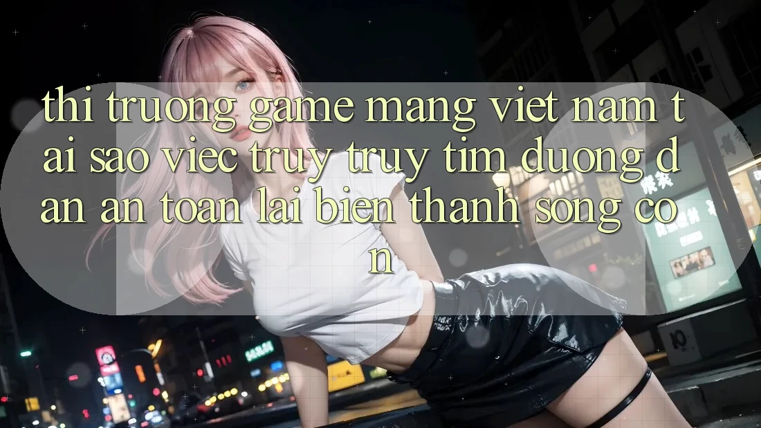 Thị Trường Game mạng Việt Nam: Tại Sao Việc Truy truy tìm “Đường dẫn An Toàn” Lại Biến thành Sống Còn? Thị Trường Game mạng Việt Nam: Tại Sao Việc Truy truy tìm “Đường dẫn An Toàn” Lại Biến thành Sống Còn?