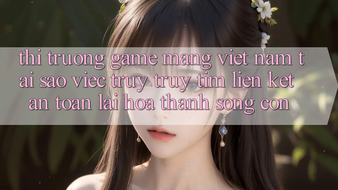 Thị Trường Game mạng Việt Nam: Tại Sao Việc Truy truy tìm “Liên kết An Toàn” Lại Hóa thành Sống Còn? Thị Trường Game mạng Việt Nam: Tại Sao Việc Truy truy tìm “Liên kết An Toàn” Lại Hóa thành Sống Còn?