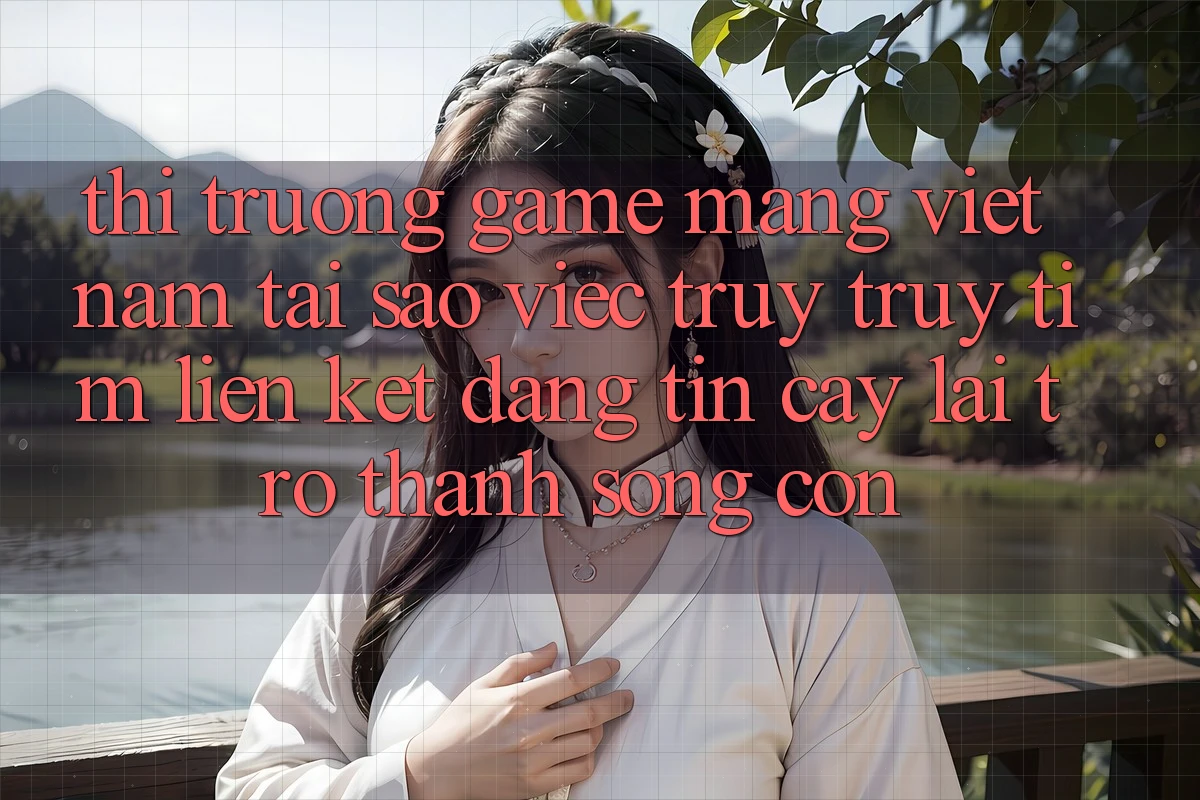 Thị Trường Game mạng Việt Nam: Tại Sao Việc Truy truy tìm “Liên kết Đáng tin cậy” Lại Trở Thành Sống Còn?