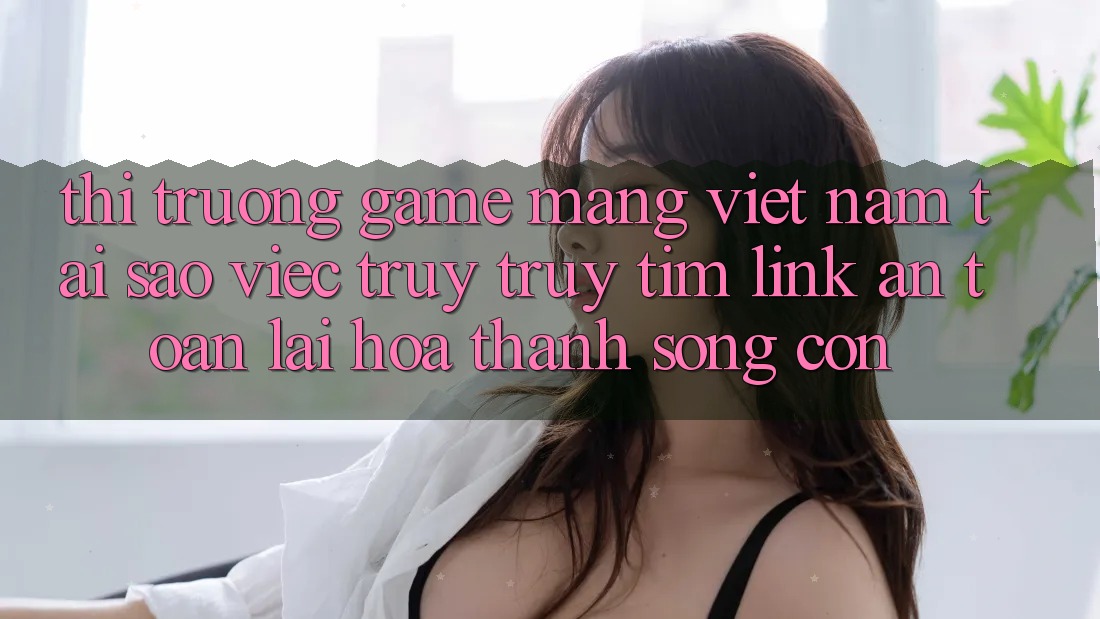 Thị Trường Game mạng Việt Nam: Tại Sao Việc Truy truy tìm “Link An Toàn” Lại Hóa thành Sống Còn? Thị Trường Game mạng Việt Nam: Tại Sao Việc Truy truy tìm “Link An Toàn” Lại Hóa thành Sống Còn?