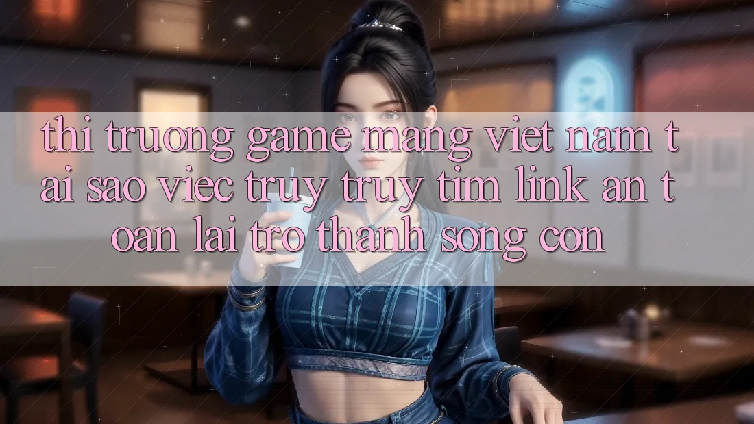 Thị Trường Game mạng Việt Nam: Tại Sao Việc Truy truy tìm “Link An Toàn” Lại Trở Thành Sống Còn? Thị Trường Game mạng Việt Nam: Tại Sao Việc Truy truy tìm “Link An Toàn” Lại Trở Thành Sống Còn?