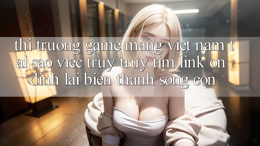 Thị Trường Game mạng Việt Nam: Tại Sao Việc Truy truy tìm “Link Ổn định” Lại Biến thành Sống Còn?