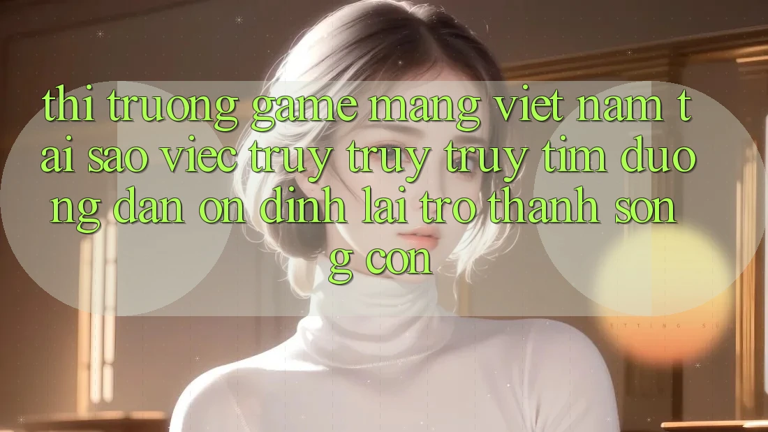 Thị Trường Game mạng Việt Nam: Tại Sao Việc Truy truy truy tìm “Đường dẫn Ổn định” Lại Trở Thành Sống Còn? Thị Trường Game mạng Việt Nam: Tại Sao Việc Truy truy truy tìm “Đường dẫn Ổn định” Lại Trở Thành Sống Còn?