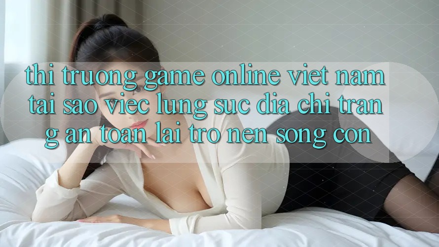 Thị Trường Game Online Việt Nam: Tại Sao Việc Lùng sục “Địa chỉ trang An Toàn” Lại Trở nên Sống Còn?