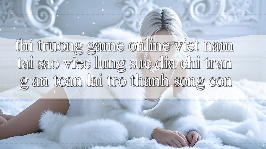 Thị Trường Game online Việt Nam: Tại Sao Việc Lùng sục “Địa chỉ trang An Toàn” Lại Trở Thành Sống Còn? Thị Trường Game online Việt Nam: Tại Sao Việc Lùng sục “Địa chỉ trang An Toàn” Lại Trở Thành Sống Còn?
