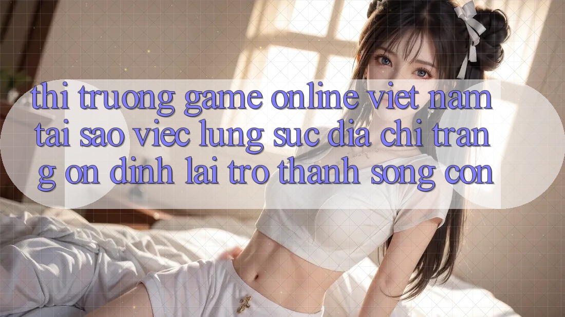 Thị Trường Game Online Việt Nam: Tại Sao Việc Lùng sục “Địa chỉ trang Ổn định” Lại Trở thành Sống Còn?