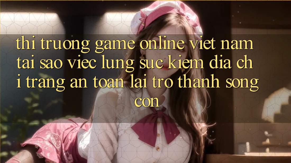 Thị Trường Game Online Việt Nam: Tại Sao Việc Lùng sục Kiếm “Địa chỉ trang An Toàn” Lại Trở Thành Sống Còn?