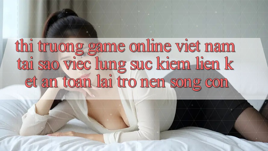 Thị Trường Game Online Việt Nam: Tại Sao Việc Lùng sục Kiếm “Liên kết An Toàn” Lại Trở nên Sống Còn?