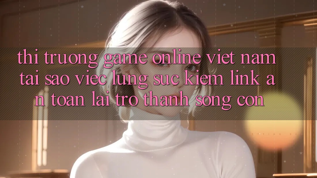 Thị Trường Game Online Việt Nam: Tại Sao Việc Lùng sục Kiếm “Link An Toàn” Lại Trở thành Sống Còn? Thị Trường Game Online Việt Nam: Tại Sao Việc Lùng sục Kiếm “Link An Toàn” Lại Trở thành Sống Còn?