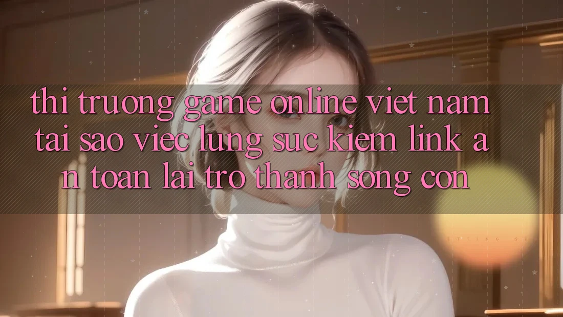 Thị Trường Game Online Việt Nam: Tại Sao Việc Lùng sục Kiếm “Link An Toàn” Lại Trở Thành Sống Còn?