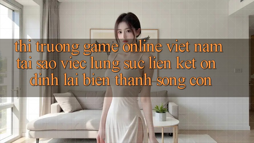 Thị Trường Game Online Việt Nam: Tại Sao Việc Lùng sục “Liên kết Ổn định” Lại Biến thành Sống Còn? Thị Trường Game Online Việt Nam: Tại Sao Việc Lùng sục “Liên kết Ổn định” Lại Biến thành Sống Còn?