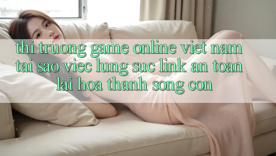 Thị Trường Game Online Việt Nam: Tại Sao Việc Lùng sục “Link An Toàn” Lại Hóa thành Sống Còn? Thị Trường Game Online Việt Nam: Tại Sao Việc Lùng sục “Link An Toàn” Lại Hóa thành Sống Còn?