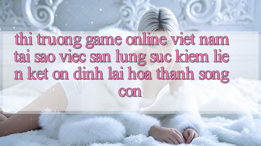 Thị Trường Game Online Việt Nam: Tại Sao Việc Săn lùng sục Kiếm “Liên kết Ổn định” Lại Hóa thành Sống Còn?