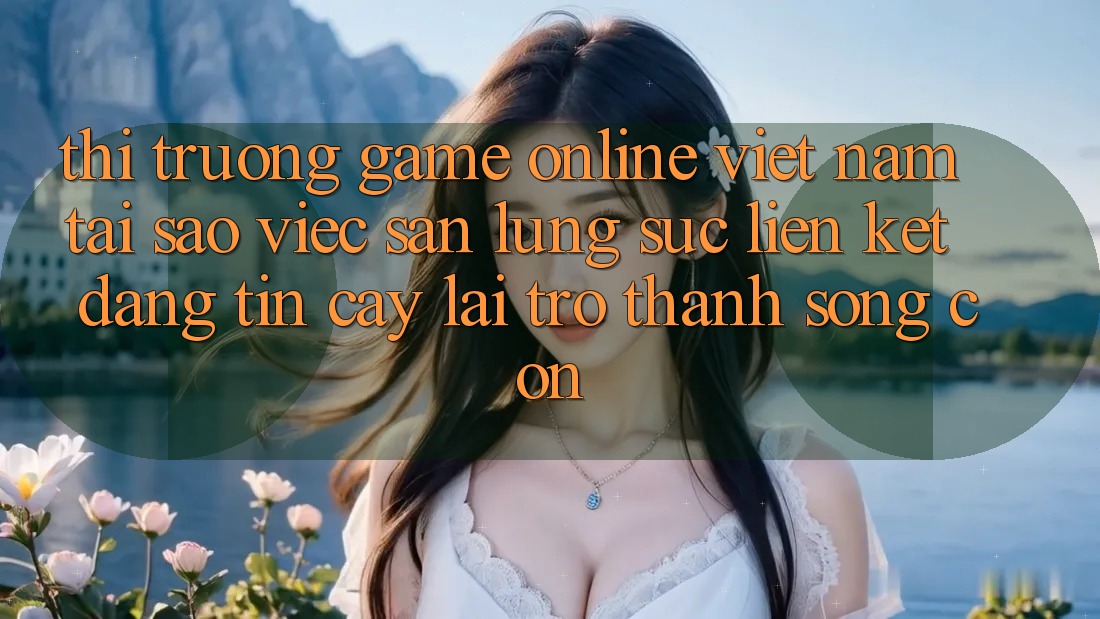 Thị Trường Game Online Việt Nam: Tại Sao Việc Săn lùng sục “Liên kết Đáng tin cậy” Lại Trở Thành Sống Còn? Thị Trường Game Online Việt Nam: Tại Sao Việc Săn lùng sục “Liên kết Đáng tin cậy” Lại Trở Thành Sống Còn?