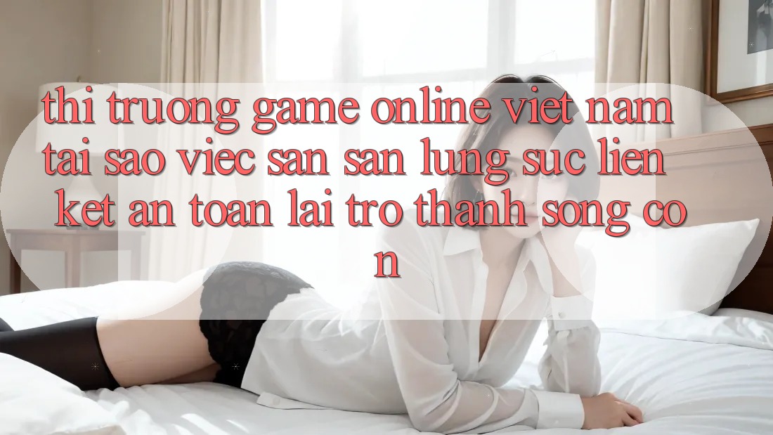 Thị Trường Game Online Việt Nam: Tại Sao Việc Săn săn lùng sục “Liên kết An Toàn” Lại Trở Thành Sống Còn?