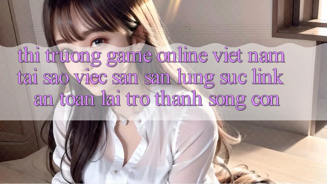 Thị Trường Game Online Việt Nam: Tại Sao Việc Săn săn lùng sục “Link An Toàn” Lại Trở Thành Sống Còn? Thị Trường Game Online Việt Nam: Tại Sao Việc Săn săn lùng sục “Link An Toàn” Lại Trở Thành Sống Còn?