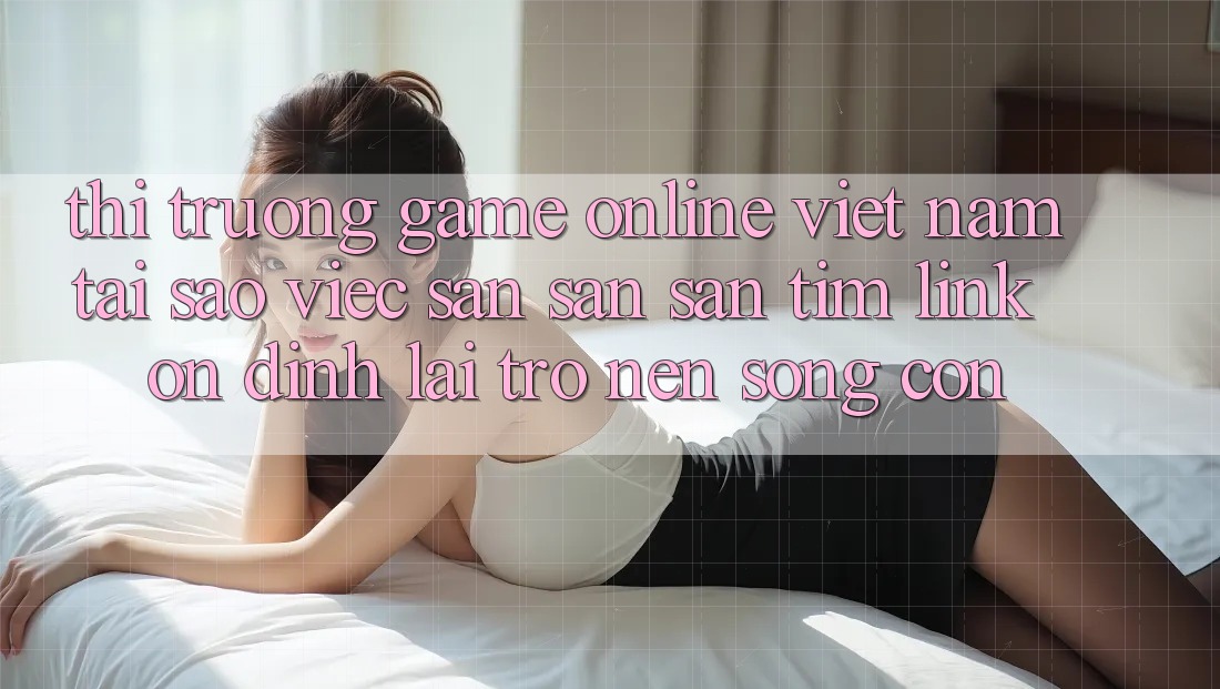 Thị Trường Game Online Việt Nam: Tại Sao Việc Săn săn săn tìm “Link Ổn định” Lại Trở nên Sống Còn?