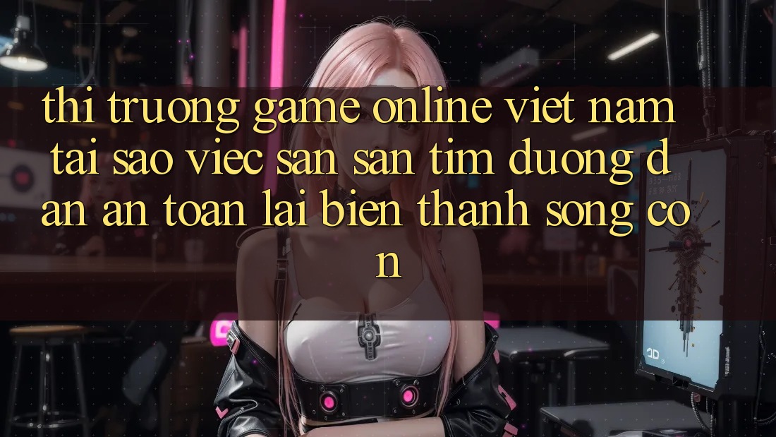 Thị Trường Game Online Việt Nam: Tại Sao Việc Săn săn tìm “Đường dẫn An Toàn” Lại Biến thành Sống Còn?
