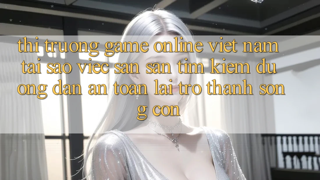 Thị Trường Game Online Việt Nam: Tại Sao Việc Săn săn tìm Kiếm “Đường dẫn An Toàn” Lại Trở thành Sống Còn?
