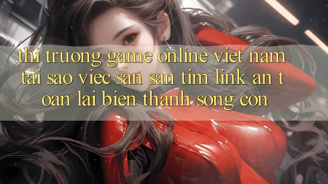 Thị Trường Game Online Việt Nam: Tại Sao Việc Săn săn tìm “Link An Toàn” Lại Biến thành Sống Còn?