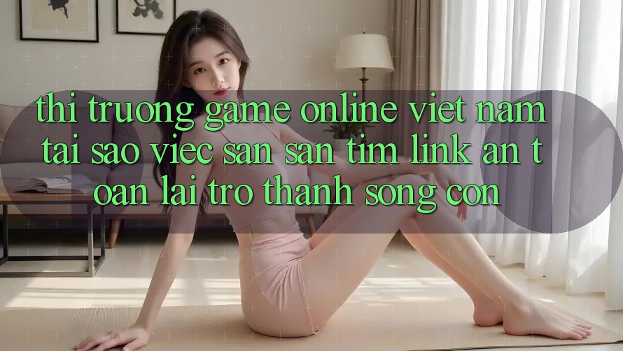 Thị Trường Game Online Việt Nam: Tại Sao Việc Săn săn tìm “Link An Toàn” Lại Trở Thành Sống Còn?