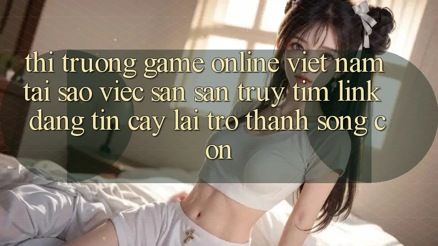 Thị Trường Game Online Việt Nam: Tại Sao Việc Săn săn truy tìm “Link Đáng tin cậy” Lại Trở Thành Sống Còn?