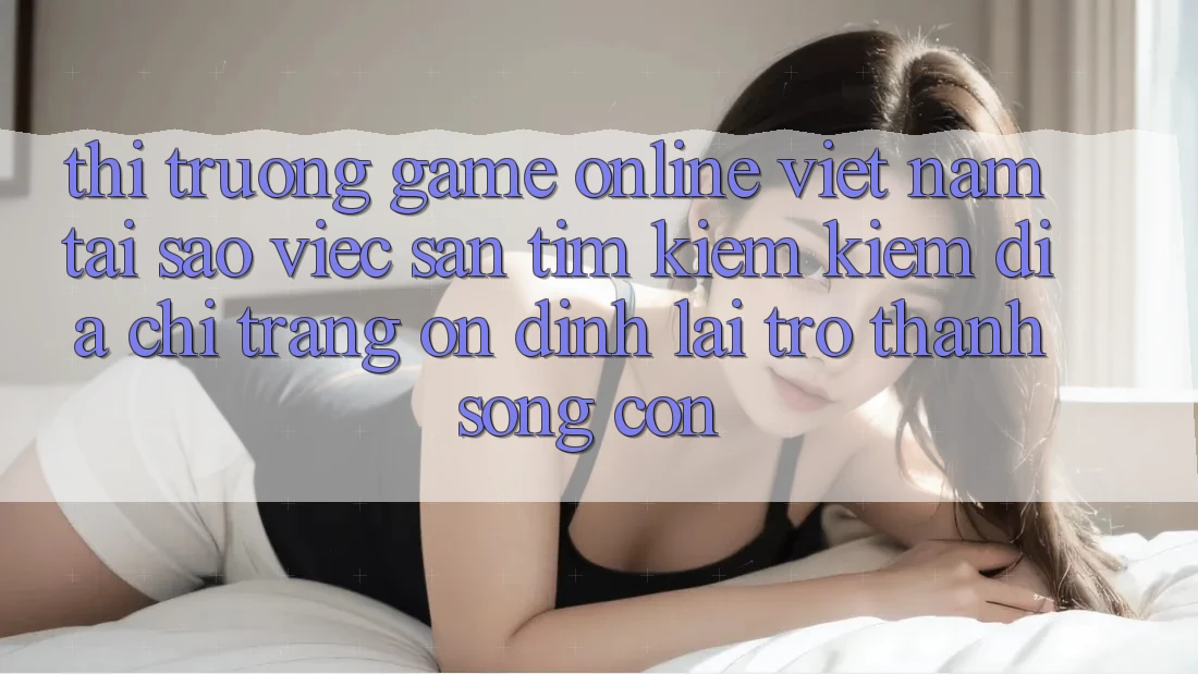 Thị Trường Game Online Việt Nam: Tại Sao Việc Săn tìm kiếm Kiếm “Địa chỉ trang Ổn định” Lại Trở thành Sống Còn?