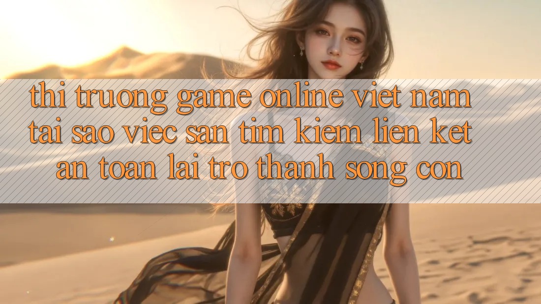 Thị Trường Game Online Việt Nam: Tại Sao Việc Săn tìm Kiếm “Liên kết An Toàn” Lại Trở thành Sống Còn?