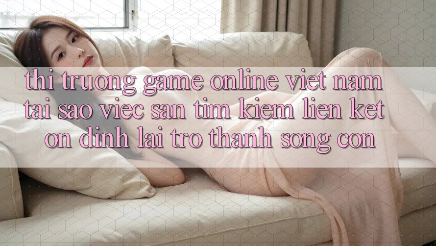 Thị Trường Game Online Việt Nam: Tại Sao Việc Săn tìm Kiếm “Liên kết Ổn định” Lại Trở Thành Sống Còn?