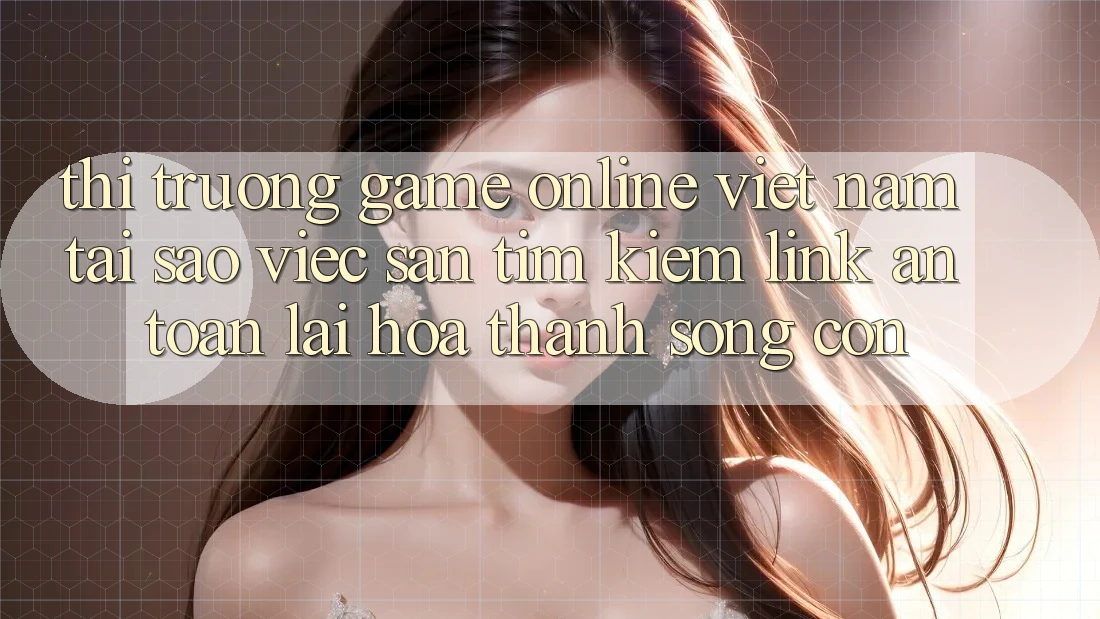 Thị Trường Game Online Việt Nam: Tại Sao Việc Săn tìm Kiếm “Link An Toàn” Lại Hóa thành Sống Còn?