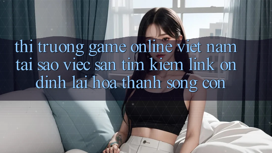 Thị Trường Game Online Việt Nam: Tại Sao Việc Săn tìm Kiếm “Link Ổn định” Lại Hóa thành Sống Còn? Thị Trường Game Online Việt Nam: Tại Sao Việc Săn tìm Kiếm “Link Ổn định” Lại Hóa thành Sống Còn?