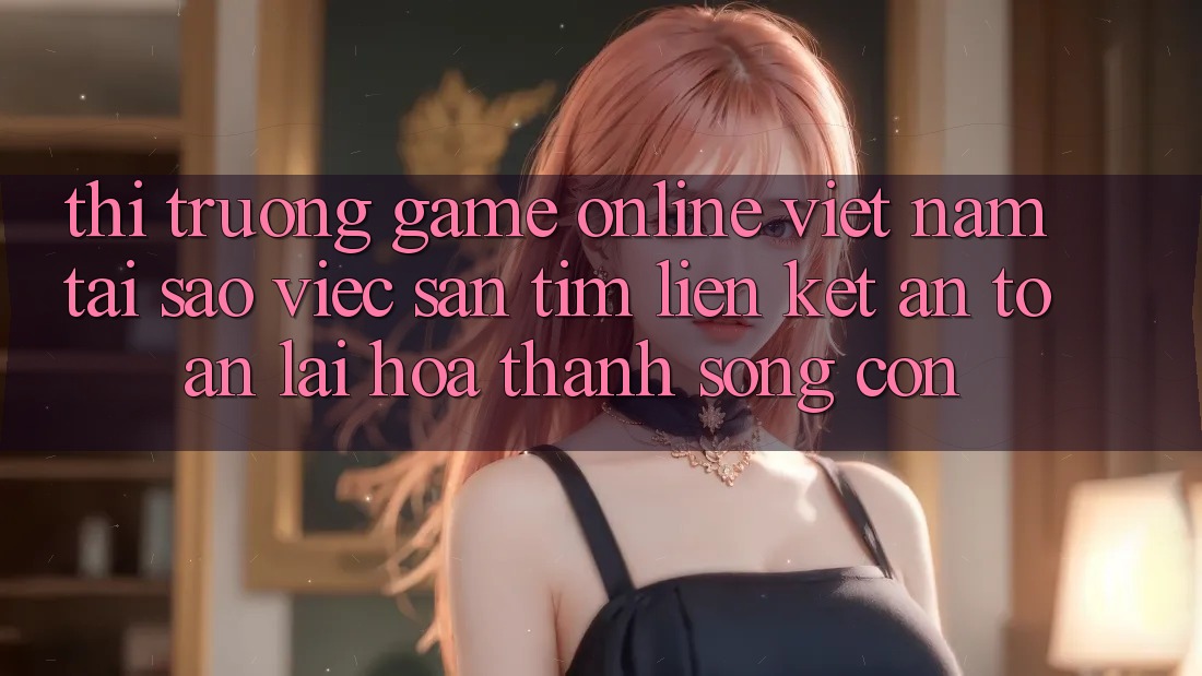 Thị Trường Game Online Việt Nam: Tại Sao Việc Săn tìm “Liên kết An Toàn” Lại Hóa thành Sống Còn? Thị Trường Game Online Việt Nam: Tại Sao Việc Săn tìm “Liên kết An Toàn” Lại Hóa thành Sống Còn?