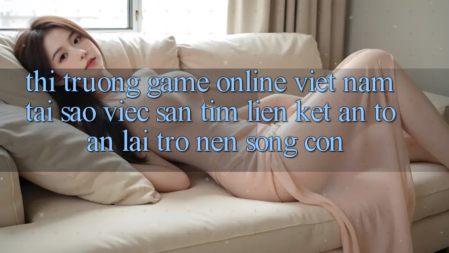 Thị Trường Game Online Việt Nam: Tại Sao Việc Săn tìm “Liên kết An Toàn” Lại Trở nên Sống Còn? Thị Trường Game Online Việt Nam: Tại Sao Việc Săn tìm “Liên kết An Toàn” Lại Trở nên Sống Còn?
