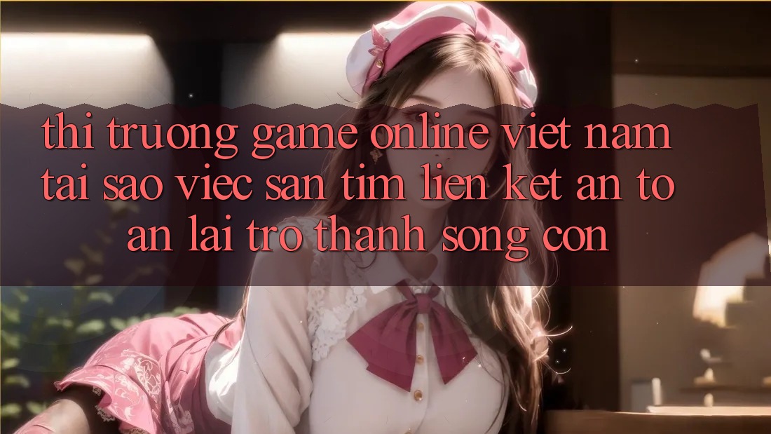 Thị Trường Game Online Việt Nam: Tại Sao Việc Săn tìm “Liên kết An Toàn” Lại Trở Thành Sống Còn?