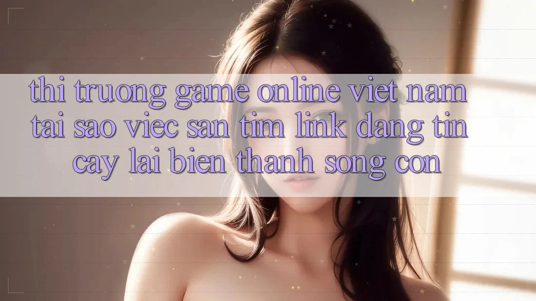 Thị Trường Game Online Việt Nam: Tại Sao Việc Săn tìm “Link Đáng tin cậy” Lại Biến thành Sống Còn?