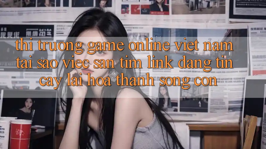 Thị Trường Game Online Việt Nam: Tại Sao Việc Săn tìm “Link Đáng tin cậy” Lại Hóa thành Sống Còn?
