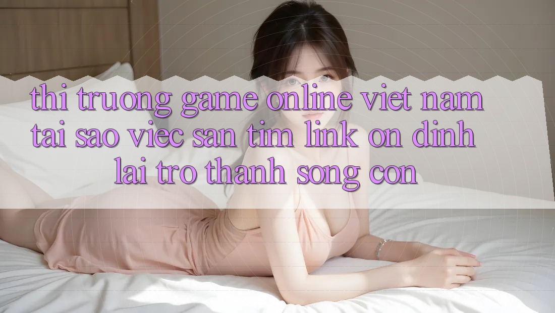 Thị Trường Game Online Việt Nam: Tại Sao Việc Săn tìm “Link Ổn định” Lại Trở Thành Sống Còn?