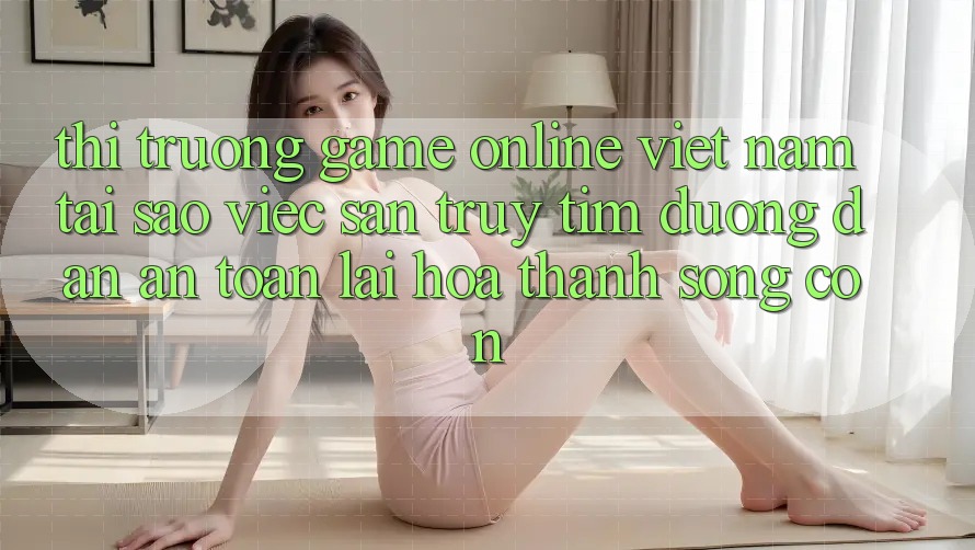Thị Trường Game Online Việt Nam: Tại Sao Việc Săn truy tìm “Đường dẫn An Toàn” Lại Hóa thành Sống Còn? Thị Trường Game Online Việt Nam: Tại Sao Việc Săn truy tìm “Đường dẫn An Toàn” Lại Hóa thành Sống Còn?