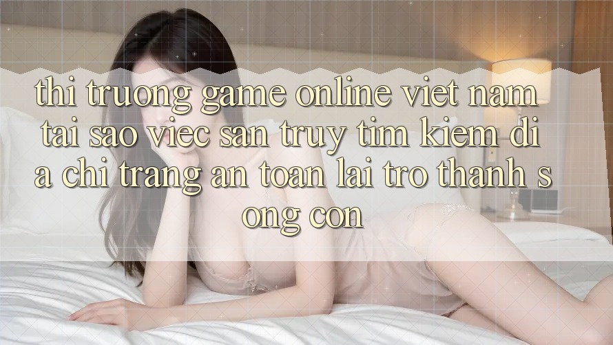 Thị Trường Game Online Việt Nam: Tại Sao Việc Săn truy tìm Kiếm “Địa chỉ trang An Toàn” Lại Trở Thành Sống Còn?