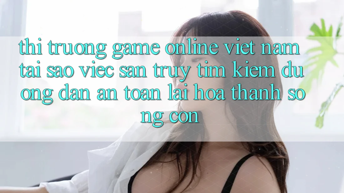 Thị Trường Game Online Việt Nam: Tại Sao Việc Săn truy tìm Kiếm “Đường dẫn An Toàn” Lại Hóa thành Sống Còn? Thị Trường Game Online Việt Nam: Tại Sao Việc Săn truy tìm Kiếm “Đường dẫn An Toàn” Lại Hóa thành Sống Còn?