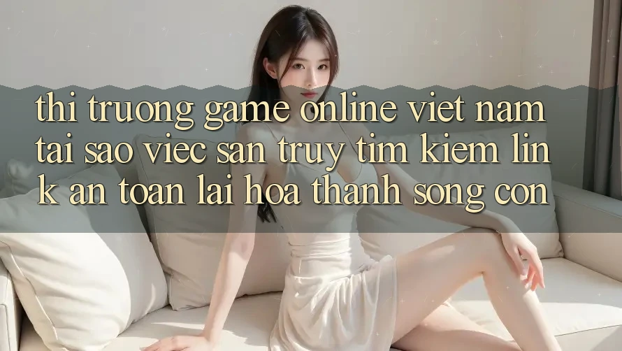 Thị Trường Game Online Việt Nam: Tại Sao Việc Săn truy tìm kiếm “Link An Toàn” Lại Hóa thành Sống Còn? Thị Trường Game Online Việt Nam: Tại Sao Việc Săn truy tìm kiếm “Link An Toàn” Lại Hóa thành Sống Còn?