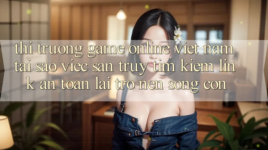 Thị Trường Game Online Việt Nam: Tại Sao Việc Săn truy tìm kiếm “Link An Toàn” Lại Trở nên Sống Còn?