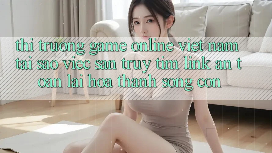 Thị Trường Game Online Việt Nam: Tại Sao Việc Săn truy tìm “Link An Toàn” Lại Hóa thành Sống Còn?