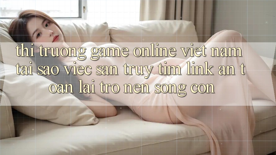 Thị Trường Game Online Việt Nam: Tại Sao Việc Săn truy tìm “Link An Toàn” Lại Trở nên Sống Còn?