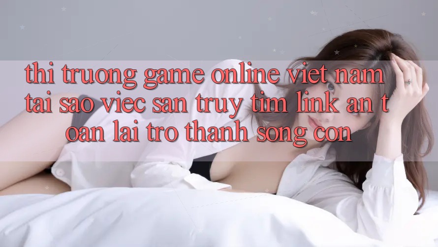 Thị Trường Game Online Việt Nam: Tại Sao Việc Săn truy tìm “Link An Toàn” Lại Trở Thành Sống Còn?