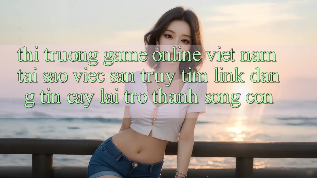 Thị Trường Game Online Việt Nam: Tại Sao Việc Săn truy tìm “Link Đáng tin cậy” Lại Trở thành Sống Còn?
