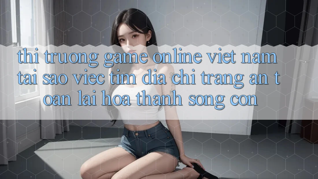 Thị Trường Game Online Việt Nam: Tại Sao Việc Tìm “Địa chỉ trang An Toàn” Lại Hóa thành Sống Còn?