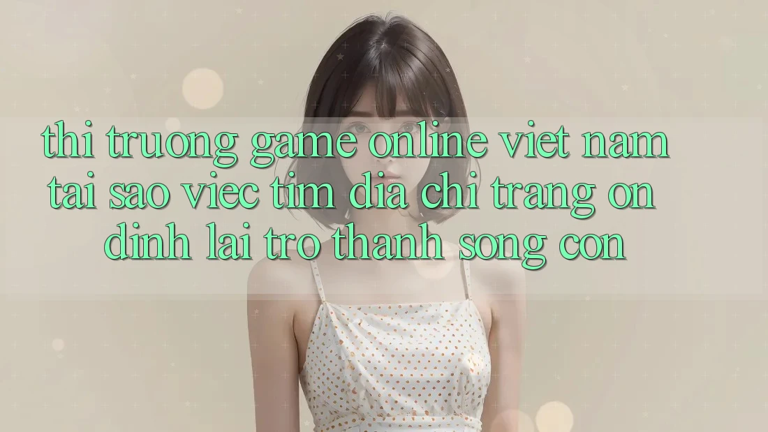 Thị Trường Game Online Việt Nam: Tại Sao Việc Tìm “Địa chỉ trang Ổn định” Lại Trở Thành Sống Còn? Thị Trường Game Online Việt Nam: Tại Sao Việc Tìm “Địa chỉ trang Ổn định” Lại Trở Thành Sống Còn?